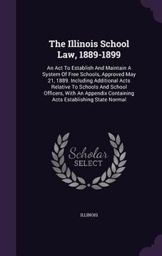 portada The Illinois School Law, 1889-1899: An Act To Establish And Maintain A System Of Free Schools, Approved May 21, 1889. Including Additional Acts Relati (en Inglés)