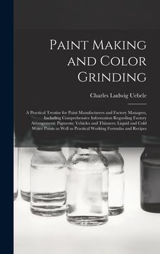 portada Paint Making and Color Grinding; a Practical Treatise for Paint Manufacturers and Factory Managers, Including Comprehensive Information Regarding Fact (en Inglés)