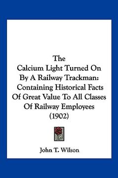 portada the calcium light turned on by a railway trackman: containing historical facts of great value to all classes of railway employees (1902) (en Inglés)
