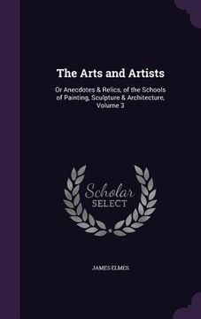 portada The Arts and Artists: Or Anecdotes & Relics, of the Schools of Painting, Sculpture & Architecture, Volume 3 (en Inglés)