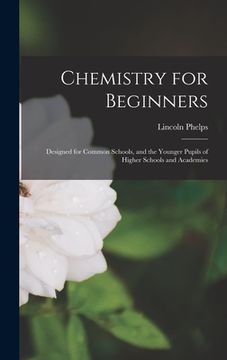 portada Chemistry for Beginners: Designed for Common Schools, and the Younger Pupils of Higher Schools and Academies (en Inglés)