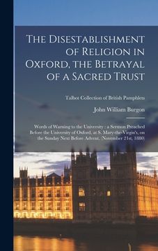 portada The Disestablishment of Religion in Oxford, the Betrayal of a Sacred Trust: Words of Warning to the University: a Sermon Preached Before the Universit