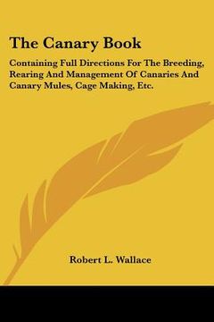 portada the canary book: containing full directions for the breeding, rearing and management of canaries and canary mules, cage making, etc. (en Inglés)