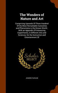 portada The Wonders of Nature and Art: Comprising Upwards Of Three Hundred Of the Most Remarkable Curiosities and Phenomena in the Known World; With an Appen (en Inglés)