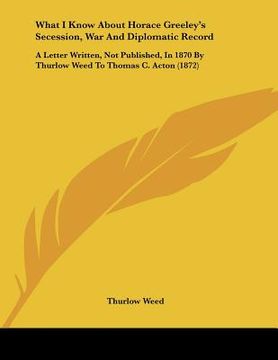 portada what i know about horace greeley's secession, war and diplomatic record: a letter written, not published, in 1870 by thurlow weed to thomas c. acton ( (en Inglés)