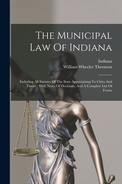 portada The Municipal Law Of Indiana: Including All Statutes Of The State Appertaining To Cities And Towns: With Notes Of Decisions, And A Complete List Of (en Inglés)