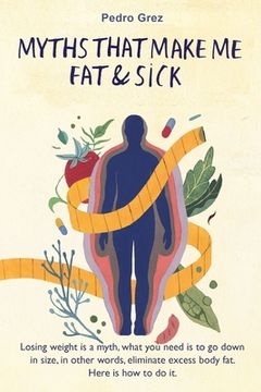 portada MythsThat Make Me Fat & Sick: Losing weight is a myth. What you need is to go downsizes, in other words, eliminate excess body fat. Here is how to d