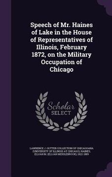 portada Speech of Mr. Haines of Lake in the House of Representatives of Illinois, February 1872, on the Military Occupation of Chicago (en Inglés)
