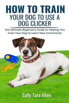 portada How To Train Your Dog To Use A Dog Clicker: The Ultimate Beginner's Guide to Helping You Train Your Dog to Learn New Commands