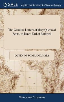 portada The Genuine Letters of Mary Queen of Scots, to James Earl of Bothwell: Found in his Secretary's Closet After his Decease; and now in the Possession of (en Inglés)
