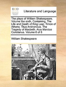 portada the plays of william shakespeare. volume the sixth, containing, the life and death of king lear. timon of athens. titus andronicus. the tragedy of mac