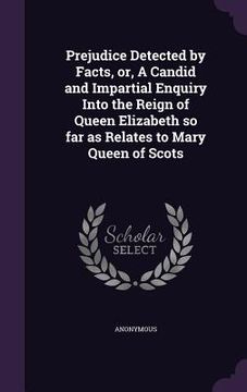 portada Prejudice Detected by Facts, or, A Candid and Impartial Enquiry Into the Reign of Queen Elizabeth so far as Relates to Mary Queen of Scots