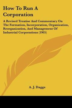 portada how to run a corporation: a revised treatise and commentary on the formation, incorporation, organization, reorganization, and management of ind (en Inglés)