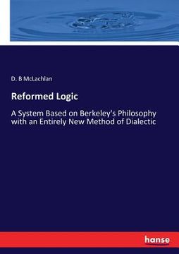 portada Reformed Logic: A System Based on Berkeley's Philosophy with an Entirely New Method of Dialectic (en Inglés)