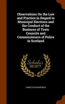 portada Observations On the Law and Practice in Regard to Municipal Elections and the Conduct of the Business of Town Councils and Commissioners of Police in (in English)
