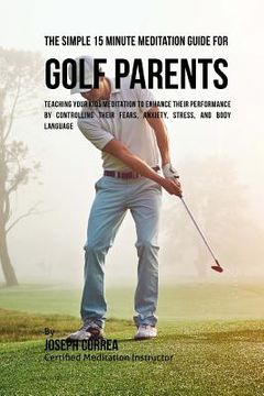 portada The Simple 15 Minute Meditation Guide for Golf Parents: Teaching Your Kids Meditation to Enhance Their Performance by Controlling Their Fears, Anxiety