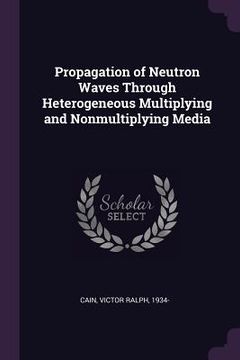Propagation of Neutron Waves Through Heterogeneous Multiplying and Nonmultiplying Media de Victor Ralph Cain(Palala Press)