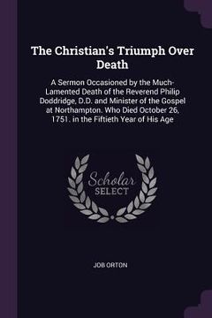 portada The Christian's Triumph Over Death: A Sermon Occasioned by the Much-Lamented Death of the Reverend Philip Doddridge, D.D. and Minister of the Gospel a