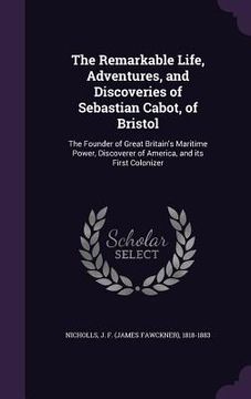 portada The Remarkable Life, Adventures, and Discoveries of Sebastian Cabot, of Bristol: The Founder of Great Britain's Maritime Power, Discoverer of America, (in English)