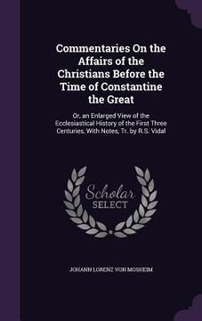 portada Commentaries On the Affairs of the Christians Before the Time of Constantine the Great: Or, an Enlarged View of the Ecclesiastical History of the Firs (en Inglés)