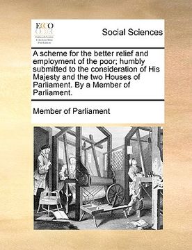 portada a   scheme for the better relief and employment of the poor; humbly submitted to the consideration of his majesty and the two houses of parliament. by