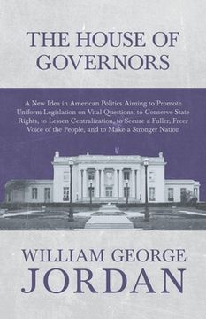 portada The House of Governors - A New Idea in American Politics Aiming to Promote Uniform Legislation on Vital Questions: To Conserve State Rights, to Lessen (en Inglés)