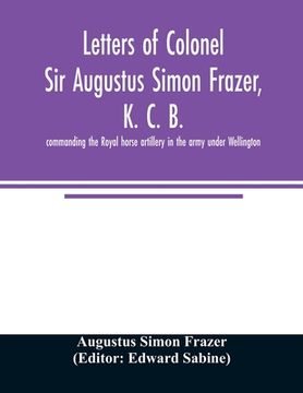 portada Letters of Colonel Sir Augustus Simon Frazer, K. C. B. commanding the Royal horse artillery in the army under Wellington. Written during the peninsula