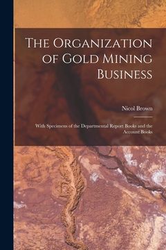 portada The Organization of Gold Mining Business [microform]: With Specimens of the Departmental Report Books and the Account Books (en Inglés)