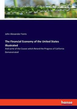 portada The Financial Economy of the United States Illustrated: And some of the Causes which Retard the Progress of California Demonstrated