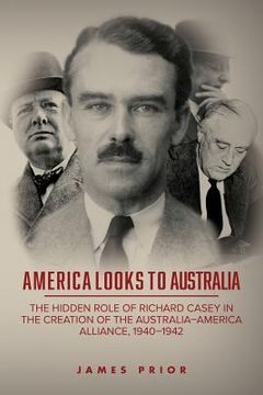 portada America Looks to Australia: The Hidden Role of Richard Casey in the Creation of the Australia-America Alliance, 1940-1942 (in English)