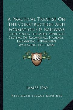 portada a practical treatise on the construction and formation of railways: containing the most approved systems of excavating, haulage, embanking, permanen (en Inglés)