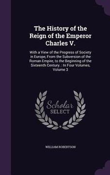 portada The History of the Reign of the Emperor Charles V.: With a View of the Progress of Society in Europe, From the Subversion of the Roman Empire, to the (en Inglés)