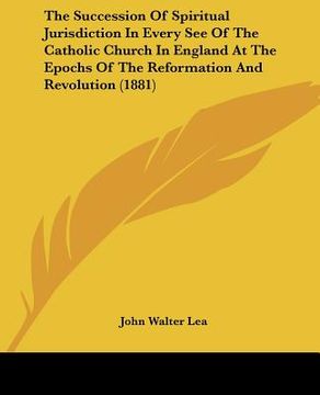 portada the succession of spiritual jurisdiction in every see of the catholic church in england at the epochs of the reformation and revolution (1881) (in English)