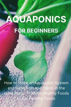 portada Aquaponics for Beginners: How to Make an Aquaponic System and Raise Fish and Plants in the same Place. Produce Healthy Foods to Eat Healthy Food (en Inglés)