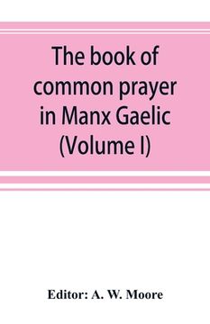 portada The book of common prayer in Manx Gaelic. Being translations made by Bishop Phillips in 1610, and by the Manx clergy in 1765 (Volume I) (en Inglés)