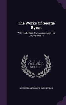 portada The Works Of George Byron: With His Letters And Journals, And His Life, Volume 16 (en Inglés)