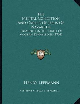 portada the mental condition and career of jesus of nazareth: examined in the light of modern knowledge (1904) (en Inglés)