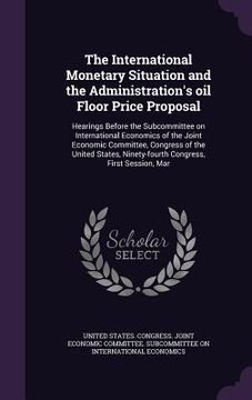 portada The International Monetary Situation and the Administration's oil Floor Price Proposal: Hearings Before the Subcommittee on International Economics of