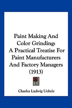 portada paint making and color grinding: a practical treatise for paint manufacturers and factory managers (1913) (en Inglés)