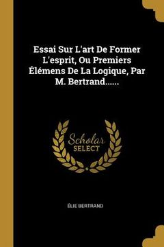 portada Essai Sur L'art De Former L'esprit, Ou Premiers Élémens De La Logique, Par M. Bertrand...... (en Francés)
