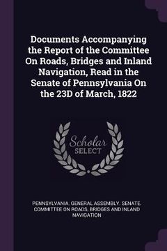 portada Documents Accompanying the Report of the Committee On Roads, Bridges and Inland Navigation, Read in the Senate of Pennsylvania On the 23D of March, 18