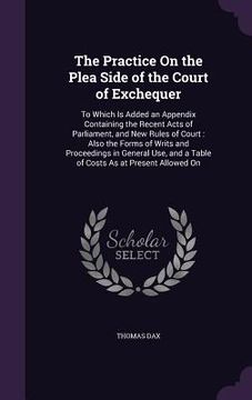 portada The Practice On the Plea Side of the Court of Exchequer: To Which Is Added an Appendix Containing the Recent Acts of Parliament, and New Rules of Cour (en Inglés)