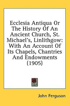 portada ecclesia antiqua or the history of an ancient church, st. michael's, linlithgow: with an account of its chapels, chantries and endowments (1905) (en Inglés)