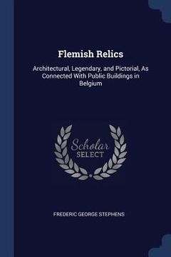 portada Flemish Relics: Architectural, Legendary, and Pictorial, As Connected With Public Buildings in Belgium
