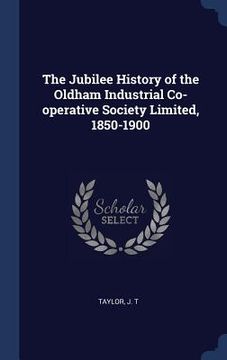 portada The Jubilee History of the Oldham Industrial Co-operative Society Limited, 1850-1900