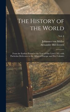 portada The History of the World: From the Earliest Period to the Year of Our Lord 1783, With Particular Reference to the Affairs of Europe and Her Colo (en Inglés)