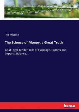 portada The Science of Money, a Great Truth: Gold Legal Tender, Bills of Exchange, Exports and Imports, Balance....