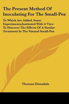 portada the present method of inoculating for the small-pox: to which are added, some experiments, instituted with a view to discover the effects of a similar (en Inglés)
