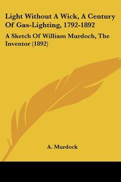 portada light without a wick, a century of gas-lighting, 1792-1892: a sketch of william murdoch, the inventor (1892)