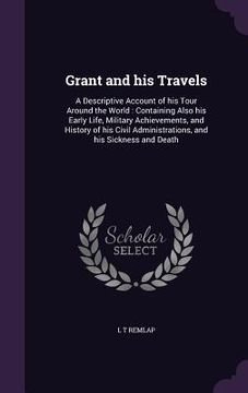 portada Grant and his Travels: A Descriptive Account of his Tour Around the World: Containing Also his Early Life, Military Achievements, and History